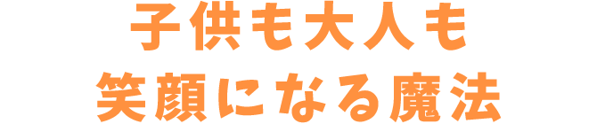 子供も大人も笑顔になる魔法