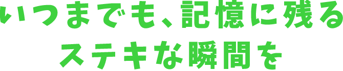 いつまでも、記憶に残るステキな瞬間を